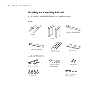 Page 2020
20|Setting Up the Printer
Unpacking and Assembling the Stand
1. Unpack the stand and make sure you have all these items.
Parts:
Tools and Accessories:
2 Bases
2 LegsBottom horizontal strut
Top horizontal strut
4 Basket hooksPaper basket
4 Base bolts2 Strut bolts
2 Wing screws with 
2 lock washers 10 Hex screws 
with washers
2 Hex wrenches
 