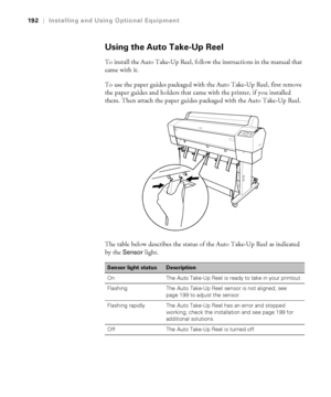 Page 192192
192|Installing and Using Optional Equipment
Using the Auto Take-Up Reel
To install the Auto Take-Up Reel, follow the instructions in the manual that 
came with it.
To use the paper guides packaged with the Auto Take-Up Reel, first remove 
the paper guides and holders that came with the printer, if you installed 
them. Then attach the paper guides packaged with the Auto Take-Up Reel.
The table below describes the status of the Auto Take-Up Reel as indicated 
by the 
Sensor light.
Sensor light...