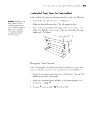 Page 193193
Installing and Using Optional Equipment|193
Loading Roll Paper Onto the Take-Up Reel
Before you load roll paper onto the take-up reel core, check the following:
Turn off the Auto Take-Up Reel to avoid injury.
Make sure that the leading edge of the roll paper is straight.
Remove the center shaft from the upper basket hooks and the lower 
shafts from the holes on the bottom of the base, then place the paper 
basket under the printer.
Taking-Up Paper Forward
When you want paper wound onto the take-up...