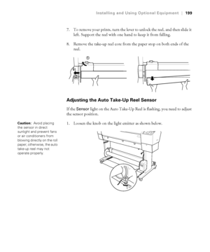 Page 199199
Installing and Using Optional Equipment|199
7. To remove your prints, turn the lever to unlock the reel, and then slide it 
left. Support the reel with one hand to keep it from falling.
8. Remove the take-up reel core from the paper stop on both ends of the 
reel.
Adjusting the Auto Take-Up Reel Sensor
If the Sensor light on the Auto Take-Up Reel is flashing, you need to adjust 
the sensor position.
1. Loosen the knob on the light emitter as shown below.
Caution:  Avoid placing 
the sensor in direct...