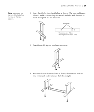 Page 2121
Setting Up the Printer|21
2. Insert the right leg into the right base as shown. (The bases and legs are 
labeled 
L and R.) Use the large hex wrench included with the stand to 
fasten the leg with the two base bolts.
3. Assemble the left leg and base in the same way.
4. Attach the bottom horizontal strut as shown, then fasten it with one 
strut bolt at each end. Make sure the bolts are tight.
 
Note: Make sure you 
tighten all bolts before 
moving to the next 
section.
Bolt holes
Underside view of...