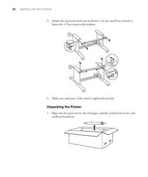 Page 2222
22|Setting Up the Printer
5. Attach the top horizontal strut as shown. Use the small hex wrench to 
fasten the 10 hex screws with washers.
6. Make sure each part of the stand is tightened securely.
Unpacking the Printer
1. Open the box and remove the roll paper, spindle, polystyrene foam, and 
cardboard cushions.
 