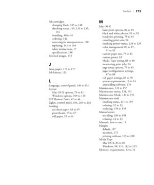Page 213213
Index|213
Ink cartridges
changing black, 145 to 148
checking status, 119, 131 to 135, 
141
installing, 40 to 41
ordering, 142
removing for transportation, 158
replacing, 141 to 144
safety instructions, 17
specifications, 188
Inverted images, 173
J
Jams, paper, 176 to 177
Job history, 133
L
Language, control panel, 149 to 151
Layout
Mac OS X options, 79 to 81
Windows options, 109 to 110
LFP Remote Panel, 42 to 44
Lights, control panel, 164, 201 to 203
Loading
cut sheet paper, 63 to 65
posterboard, 65...