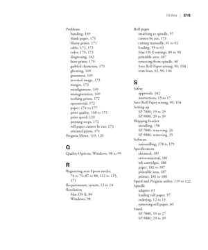 Page 216216
Index|216
Problems
banding, 169
blank paper, 173
blurry prints, 171
cable, 172, 173
color, 170, 173
diagnosing, 163
faint prints, 170
garbled characters, 173
ghosting, 169
graininess, 169
inverted image, 173
margin, 173
misalignment, 169
misregistration, 169
nothing prints, 172
operational, 172
paper, 174 to 177
print quality, 168 to 171
print speed, 120
printing stops, 172
roll paper cannot be cut, 173
smeared prints, 171
Progress Meter, 119, 120
Q
Quality Options, Windows, 98 to 99
R
Registering...