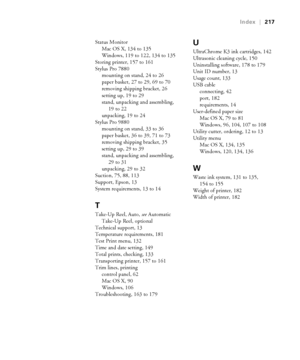 Page 217217
Index|217
Status Monitor
Mac OS X, 134 to 135
Windows, 119 to 122, 134 to 135
Storing printer, 157 to 161
Stylus Pro 7880
mounting on stand, 24 to 26
paper basket, 27 to 29, 69 to 70
removing shipping bracket, 26
setting up, 19 to 29
stand, unpacking and assembling, 
19 to 22
unpacking, 19 to 24
Stylus Pro 9880
mounting on stand, 33 to 36
paper basket, 36 to 39, 71 to 73
removing shipping bracket, 35
setting up, 29 to 39
stand, unpacking and assembling, 
29 to 31
unpacking, 29 to 32
Suction, 75, 88,...