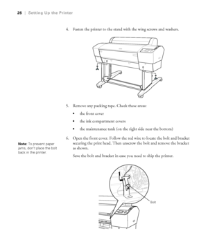 Page 2626
26|Setting Up the Printer
4. Fasten the printer to the stand with the wing screws and washers.
5. Remove any packing tape. Check these areas:
the front cover 
the ink compartment covers
the maintenance tank (on the right side near the bottom)
6. Open the front cover. Follow the red wire to locate the bolt and bracket 
securing the print head. Then unscrew the bolt and remove the bracket 
as shown.
Save the bolt and bracket in case you need to ship the printer.
Note: To prevent paper 
jams, don’t place...