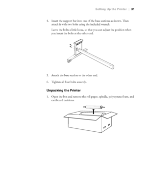 Page 3131
Setting Up the Printer|31
4. Insert the support bar into one of the base sections as shown. Then 
attach it with two bolts using the included wrench. 
Leave the bolts a little loose, so that you can adjust the position when 
you insert the bolts at the other end.
5. Attach the base section to the other end.
6. Tighten all four bolts securely.
Unpacking the Printer
1. Open the box and remove the roll paper, spindle, polystyrene foam, and 
cardboard cushions.
 