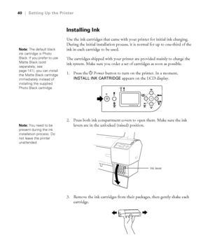 Page 4040
40|Setting Up the Printer
Installing Ink
Use the ink cartridges that came with your printer for initial ink charging. 
During the initial installation process, it is normal for up to one-third of the 
ink in each cartridge to be used. 
The cartridges shipped with your printer are provided mainly to charge the 
ink system. Make sure you order a set of cartridges as soon as possible.
1. Press the PPower button to turn on the printer. In a moment, 
INSTALL INK CARTRIDGE appears on the LCD display.
2....