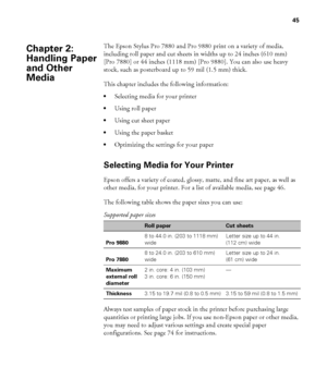 Page 4545
45
The Epson Stylus Pro 7880 and Pro 9880 print on a variety of media, 
including roll paper and cut sheets in widths up to 24 inches (610 mm) 
[Pro 7880] or 44 inches (1118 mm) [Pro 9880]. You can also use heavy 
stock, such as posterboard up to 59 mil (1.5 mm) thick.
This chapter includes the following information:
Selecting media for your printer
Using roll paper
Using cut sheet paper
Using the paper basket
Optimizing the settings for your paper
Selecting Media for Your Printer
Epson offers a...