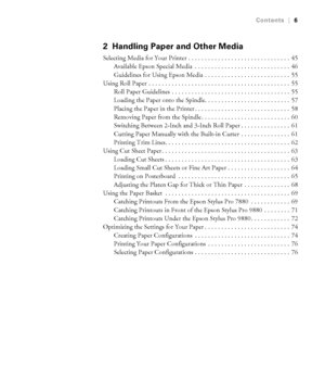 Page 66
Contents|6
2 Handling Paper and Other Media
Selecting Media for Your Printer . . . . . . . . . . . . . . . . . . . . . . . . . . . . . . .  45
Available Epson Special Media  . . . . . . . . . . . . . . . . . . . . . . . . . . . . .  46
Guidelines for Using Epson Media  . . . . . . . . . . . . . . . . . . . . . . . . . .  55
Using Roll Paper  . . . . . . . . . . . . . . . . . . . . . . . . . . . . . . . . . . . . . . . . . . .  55
Roll Paper Guidelines  . . . . . . . . . . . . . . . . . . . . . . . . ....