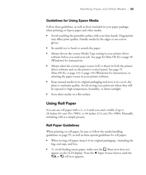 Page 5555
Handling Paper and Other Media|55
Guidelines for Using Epson Media
Follow these guidelines, as well as those included in your paper package, 
when printing on Epson paper and other media:
Avoid touching the printable surface with your bare hands. Fingerprints 
may affect print quality. Handle media by the edges or use cotton 
gloves.
Be careful not to bend or scratch the paper.
Always choose the correct Media Type setting in your printer driver 
software before you send your job. See page 83 (Mac OS...