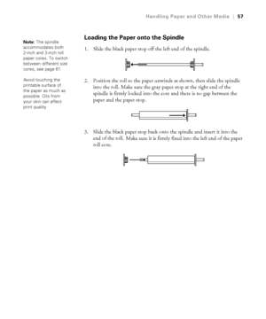 Page 5757
Handling Paper and Other Media|57
Loading the Paper onto the Spindle
1. Slide the black paper stop off the left end of the spindle.
2. Position the roll so the paper unwinds as shown, then slide the spindle 
into the roll. Make sure the gray paper stop at the right end of the 
spindle is firmly locked into the core and there is no gap between the 
paper and the paper stop.
3. Slide the black paper stop back onto the spindle and insert it into the 
end of the roll.
 Make sure it is firmly fixed into...