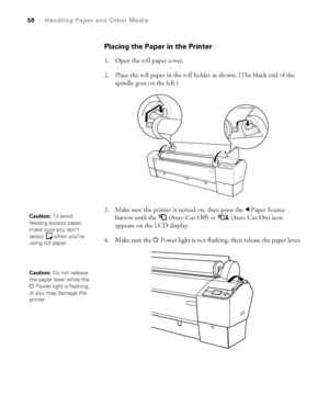 Page 5858
58|Handling Paper and Other Media
Placing the Paper in the Printer
1. Open the roll paper cover. 
2. Place the roll paper in the roll holder as shown. (The black end of the 
spindle goes on the left.) 
3. Make sure the printer is turned on, then press the lPaper Source 
button until the  (Auto Cut Off) or  (Auto Cut On) icon
 
appears on the LCD display. 
4. Make sure the PPower light is not flashing, then release the paper lever.
Caution: To avoid 
feeding excess paper, 
make sure you don’t 
select...