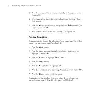 Page 6262
62|Handling Paper and Other Media
3. Press the   button. The printer automatically feeds the paper to the 
cutter guide.
4. If necessary, adjust the cutting position by pressing the u or dPaper 
Feed buttons.
5. Press the lPaper Source button until you see the  roll (Auto Cut 
On) icon on the LCD.
6. Press and hold the   button for 3 seconds. The paper is cut.
Printing Trim Lines
You can print trim lines on the right edge of your pages (Auto Cut On) or 
on the right and bottom edge (Auto Cut Off). 
1....