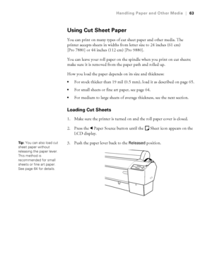 Page 6363
Handling Paper and Other Media|63
Using Cut Sheet Paper
You can print on many types of cut sheet paper and other media. The 
printer accepts sheets in widths from letter size to 24 inches (61 cm) 
[Pro 7880] or 44 inches (112 cm) [Pro 9880].
You can leave your roll paper on the spindle when you print on cut sheets; 
make sure it is removed from the paper path and rolled up.
How you load the paper depends on its size and thickness:
For stock thicker than 19 mil (0.5 mm), load it as described on page...