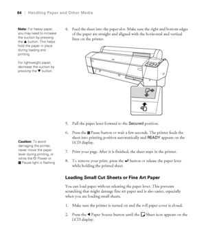 Page 6464
64|Handling Paper and Other Media
4. Feed the sheet into the paper slot. Make sure the right and bottom edges 
of the paper are straight and aligned with the horizontal and vertical 
lines on the printer.
5. Pull the paper lever forward to the 
Secured position. 
6. Press the  Pause button or wait a few seconds. The printer feeds the 
sheet into printing position automatically and 
READY appears on the 
LCD display.
7. Print your page. After it is finished, the sheet stays in the printer.
8. To remove...