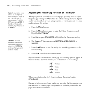 Page 6868
68|Handling Paper and Other Media
Adjusting the Platen Gap for Thick or Thin Paper
When you print on unusually thick or thin paper, you may need to adjust 
the platen gap setting. 
STANDARD is the default setting. However, if print 
quality is not satisfactory when using very thin or very thick stock, you may 
need to change this setting
. 
1. Press the 
Menu button.
2. Press the 
Menu button again to select the Printer Setup menu and 
highlight 
PLATEN GAP. 
3. Press 
Menu again. STANDARD is...