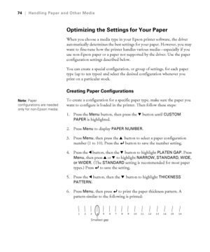 Page 7474
74|Handling Paper and Other Media
Optimizing the Settings for Your Paper
When you choose a media type in your Epson printer software, the driver 
automatically determines the best settings for your paper. However, you may 
want to fine-tune how the printer handles various media—especially if you 
use non-Epson paper or a paper not supported by the driver. Use the paper 
configuration settings described below. 
You can create a special configuration, or group of settings, for each paper 
type (up to...