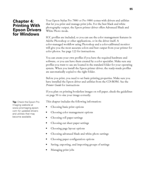 Page 9595
95
Your Epson Stylus Pro 7880 or Pro 9880 comes with drivers and utilities 
that let you print and manage print jobs. For the best black and white 
photography output, the Epson printer driver offers Advanced Black and 
White Photo mode. 
ICC profiles are included, so you can use the color management features in 
Adobe Photoshop or other applications, or in the driver itself. A 
color-managed workflow using Photoshop and a color-calibrated monitor 
will give you the most accurate colors and best...