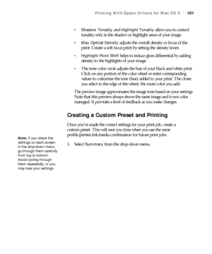 Page 101101
Printing With Epson Drivers for Mac OS X|101
 Shadow Tonality
 and Highlight Tonality allow you to control 
tonality only in the shadow or highlight areas of your image.
 Max Optical Density adjusts the overall density or focus of the 
print. Create a soft focus print by setting the density lower.
 Highlight Point Shift helps to reduce gloss differential by adding 
density to the highlights of your image.
The tone color circle adjusts the hue of your black and white print. 
Click on any portion of...