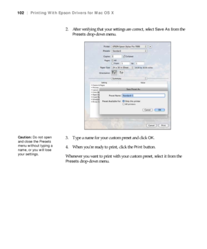 Page 102102
102|Printing With Epson Drivers for Mac OS X
2. After verifying that your settings are correct, select Save As from the 
Presets drop-down menu.
3. Type a name for your custom preset and click 
OK.
4. When you’re ready to print, click the 
Print button.
Whenever you want to print with your custom preset, select it from the 
Presets drop-down menu.
Caution: Do not open 
and close the Presets 
menu without typing a 
name, or you will lose 
your settings.
 