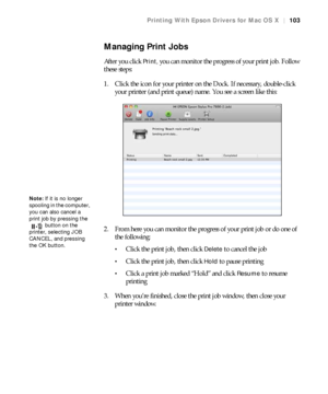 Page 103103
Printing With Epson Drivers for Mac OS X|103
Managing Print Jobs
After you click Print, you can monitor the progress of your print job. Follow 
these steps:
1. Click the icon for your printer on the Dock. If necessary, double-click 
your printer (and print queue) name. You see a screen like this:
2. From here you can monitor the progress of your print job or do one of 
the following:
Click the print job, then click Delete to cancel the job
Click the print job, then click Hold to pause printing
Click...