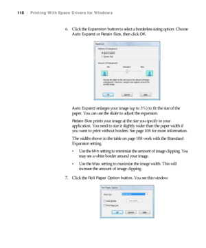 Page 118118
118|Printing With Epson Drivers for Windows
6. Click the Expansion button to select a borderless sizing option. Choose 
Auto Expand or Retain Size, then click OK.
Auto Expand enlarges your image (up to 3%) to fit the size of the 
paper. You can use the slider to adjust the expansion. 
Retain Size prints your image at the size you specify in your 
application. You need to size it slightly wider than the paper width if 
you want to print without borders. See page 108 for more information.
The widths...