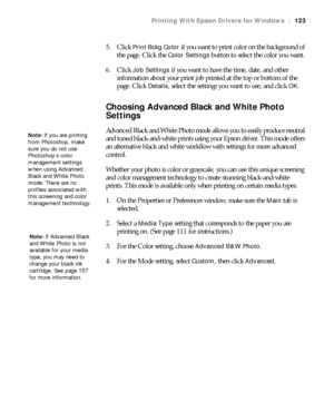 Page 123123
Printing With Epson Drivers for Windows|123
5. Click Print Bckg Color if you want to print color on the background of 
the page. Click the 
Color Settings button to select the color you want.
6. Click 
Job Settings if you want to have the time, date, and other 
information about your print job printed at the top or bottom of the 
page. Click 
Details, select the settings you want to use, and click OK.
Choosing Advanced Black and White Photo 
Settings
Advanced Black and White Photo mode allows you to...