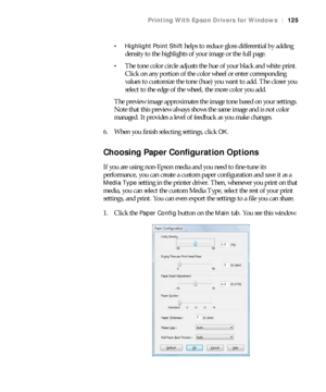 Page 125125
Printing With Epson Drivers for Windows|125
 Highlight Point Shift
 helps to reduce gloss differential by adding 
density to the highlights of your image or the full page.
The tone color circle adjusts the hue of your black and white print. 
Click on any portion of the color wheel or enter corresponding 
values to customize the tone (hue) you want to add. The closer you 
select to the edge of the wheel, the more color you add.
The preview image approximates the image tone based on your settings....