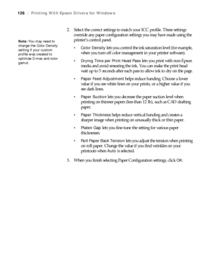 Page 126126
126|Printing With Epson Drivers for Windows
2. Select the correct settings to match your ICC profile. These settings 
override any paper configuration settings you may have made using the 
printer’s control panel.
 Color Density lets you control the ink saturation level (for example, 
when you turn off color management in your printer software).
 Drying Time per Print Head Pass lets you print with non-Epson 
media and avoid smearing the ink. You can make the print head 
wait up to 5 seconds after...