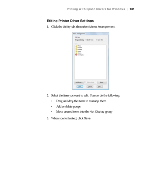 Page 131131
Printing With Epson Drivers for Windows|131
Editing Printer Driver Settings
1. Click the Utility tab, then select Menu Arrangement.
2. Select the item you want to edit. You can do the following:
Drag and drop the items to rearrange them
Add or delete groups
Move unused items into the Not Display group
3. When you’re finished, click 
Save.
 