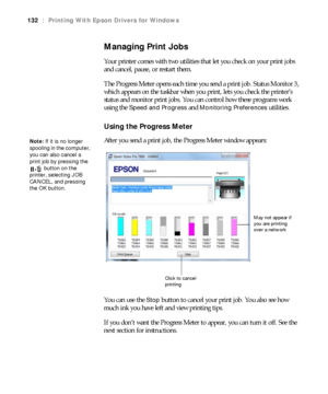 Page 132132
132|Printing With Epson Drivers for Windows
Managing Print Jobs
Your printer comes with two utilities that let you check on your print jobs 
and cancel, pause, or restart them.
The Progress Meter opens each time you send a print job. Status Monitor 3, 
which appears on the taskbar when you print, lets you check the printer’s 
status and monitor print jobs. You can control how these programs work 
using the 
Speed and Progress and Monitoring Preferences utilities.
Using the Progress Meter
After you...