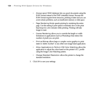Page 134134
134|Printing With Epson Drivers for Windows
 Always spool RAW datatype
 lets you spool documents using the 
RAW format instead of the EMF (metafile) format. Because the 
RAW format requires fewer resources, printing is faster and you can 
avoid certain problems, such as insufficient memory or disk space.
 Page Rendering Mode speeds printing by rendering the entire 
page. Use this setting if print speed is extremely slow or the print 
head stops for a few minutes while printing. Printing will take...