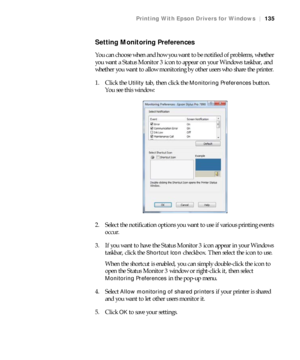 Page 135135
Printing With Epson Drivers for Windows|135
Setting Monitoring Preferences
You can choose when and how you want to be notified of problems, whether 
you want a Status Monitor 3 icon to appear on your Windows taskbar, and 
whether you want to allow monitoring by other users who share the printer.
1. Click the 
Utility tab, then click the Monitoring Preferences button. 
You see this window:
2. Select the notification options you want to use if various printing events 
occur.
3. If you want to have the...