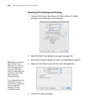 Page 140140
140|Managing Color With Profiles
Selecting Print Settings and Printing
1. Click the Print button, select Stylus Pro 7890 or Stylus Pro 9890, 
and select 
Printer Settings or Print Settings.
2. Select the 
Media Type setting for your paper (see page 104).
3. Set the rest of the print settings you want to use (beginning on page 87).
4. Make sure Color Mode is set to 
Off (No Color Management).
5. Click 
Print to print your photo.
Note: Make sure that you 
select Off (No Color 
Adjustment) or Off (No...