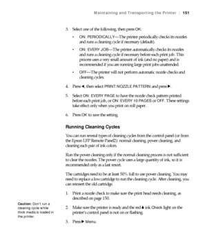 Page 151151
Maintaining and Transporting the Printer|151
3. Select one of the following, then press OK:
 ON: PERIODICALLY—The printer periodically checks its nozzles 
and runs a cleaning cycle if necessary (default).
 ON: EVERY JOB—The printer automatically checks its nozzles 
and runs a cleaning cycle if necessary before each print job. This 
process uses a very small amount of ink (and no paper) and is 
recommended if you are running large print jobs unattended.
—The printer will not perform automatic nozzle...