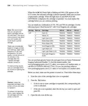 Page 154154
154|Maintaining and Transporting the Printer
When the red BInk Check light is flashing and INK LOW appears on the 
LCD screen, the indicated cartridge is almost expended. Make sure you have 
a replacement cartridge. When the light stays on and 
REPLACE INK 
CARTRIDGE 
is displayed, the cartridge is expended. You must replace the 
cartridge before you can continue printing.
You can install any combination of 150, 350, and 700 ml cartridges. Use the 
following Epson UltraChrome K3
® with Vivid Magenta...