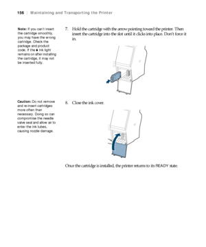 Page 156156
156|Maintaining and Transporting the Printer
7. Hold the cartridge with the arrow pointing toward the printer. Then 
insert the cartridge into the slot until it clicks into place. Don’t force it 
in.
8. Close the ink cover.
Once the cartridge is installed, the printer returns to its 
READY state.
Note: If you can’t insert 
the cartridge smoothly, 
you may have the wrong 
cartridge. Check the 
package and product 
code. If the BInk light 
remains on after installing 
the cartridge, it may not 
be...