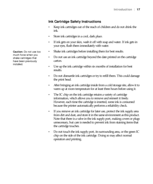 Page 1717
Introduction|17
Ink Cartridge Safety Instructions
Keep ink cartridges out of the reach of children and do not drink the 
ink.
Store ink cartridges in a cool, dark place.
If ink gets on your skin, wash it off with soap and water. If ink gets in 
your eyes, flush them immediately with water.
Shake ink cartridges before installing them for best results.
Do not use an ink cartridge beyond the date printed on the cartridge 
carton.
Use up the ink cartridge within six months of installation for best...