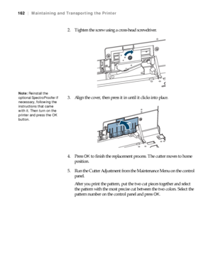 Page 162162
162|Maintaining and Transporting the Printer
2. Tighten the screw using a cross-head screwdriver.
3. Align the cover, then press it in until it clicks into place.
4. Press 
OK to finish the replacement process. The cutter moves to home 
position.
5. Run the Cutter Adjustment from the Maintenance Menu on the control 
panel.
After you print the pattern, put the two cut pieces together and select 
the pattern with the most precise cut between the two colors. Select the 
pattern number on the control...