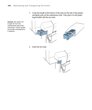 Page 164164
164|Maintaining and Transporting the Printer
3. Grasp the handle at the bottom of the tank (on the side of the printer) 
and gently pull out the maintenance tank. Then place it in the plastic 
bag included with the new tank.
4. Insert the new tank.
Caution: Be careful not 
to spill ink from the 
maintenance tank when 
removing it. Hold it upright 
at all times and dispose of 
it carefully. 
 