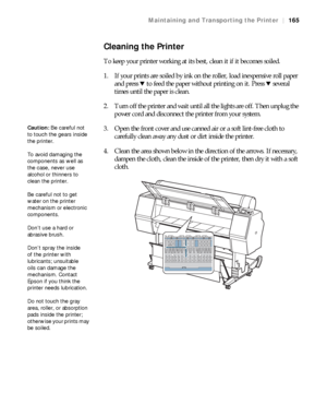 Page 165165
Maintaining and Transporting the Printer|165
Cleaning the Printer
To keep your printer working at its best, clean it if it becomes soiled.
1. If your prints are soiled by ink on the roller, load inexpensive roll paper 
and press d to feed the paper without printing on it. Press d several 
times until the paper is clean.
2. Turn off the printer and wait until all the lights are off. Then unplug the 
power cord and disconnect the printer from your system.
3. Open the front cover and use canned air or a...