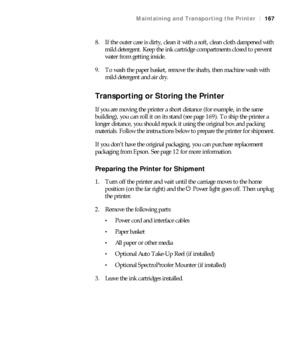 Page 167167
Maintaining and Transporting the Printer|167
8. If the outer case is dirty, clean it with a soft, clean cloth dampened with 
mild detergent. Keep the ink cartridge compartments closed to prevent 
water from getting inside.
9. To wash the paper basket, remove the shafts, then machine wash with 
mild detergent and air dry.
Transporting or Storing the Printer
If you are moving the printer a short distance (for example, in the same 
building), you can roll it on its stand (see page 169). To ship the...