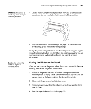 Page 169169
Maintaining and Transporting the Printer|169
7. Lift the printer using the hand grips where provided. (See the stickers 
located near the rear hand grips for the correct holding position.)
8. Keep the printer level while moving it. See page 170 for information 
about setting up the printer after transporting it.
To ship the printer a longer distance, you should repack it using the original 
box and packing materials. If you don’t have the original packaging, you can 
purchase replacement packaging...