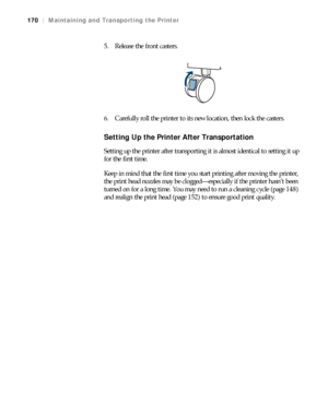 Page 170170
170|Maintaining and Transporting the Printer
5. Release the front casters.
6. Carefully roll the printer to its new location, then lock the casters. 
Setting Up the Printer After Transportation
Setting up the printer after transporting it is almost identical to setting it up 
for the first time.
Keep in mind that the first time you start printing after moving the printer, 
the print head nozzles may be clogged—especially if the printer hasn’t been 
turned on for a long time. You may need to run a...