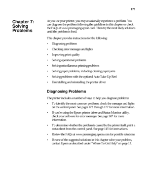 Page 171171
171
As you use your printer, you may occasionally experience a problem. You 
can diagnose the problem following the guidelines in this chapter or check 
the FAQs at www.proimaging.epson.com. Then try the most likely solutions 
until the problem is fixed. 
This chapter provides instructions for the following:
Diagnosing problems
Checking error messages and lights
Improving print quality
Solving operational problems
Solving miscellaneous printing problems
Solving paper problems, including clearing...