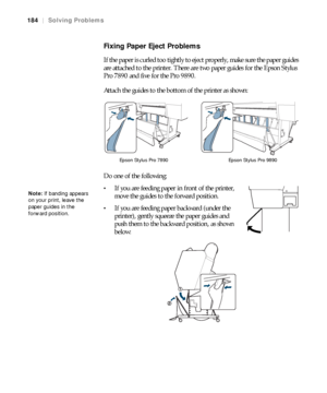 Page 184184
184|Solving Problems
Fixing Paper Eject Problems
If the paper is curled too tightly to eject properly, make sure the paper guides 
are attached to the printer. There are two paper guides for the Epson Stylus 
Pro 7890 and five for the Pro 9890.
Attach the guides to the bottom of the printer as shown:
Do one of the following:
If you are feeding paper in front of the printer, 
move the guides to the forward position.
If you are feeding paper backward (under the 
printer), gently squeeze the paper...