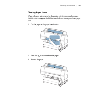 Page 185185
Solving Problems|185
Clearing Paper Jams
When roll paper gets jammed in the printer, printing stops and you see a 
PAPER JAM message on the LCD screen. Follow these steps to clear a paper 
jam:
1. Cut the paper at the paper insertion slot.
2. Press the   button to release the paper.
3. Rewind the paper.
 