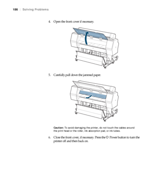 Page 186186
186|Solving Problems
4. Open the front cover if necessary.
5. Carefully pull down the jammed paper.
Caution: To avoid damaging the printer, do not touch the cables around 
the print head or the roller, ink absorption pad, or ink tubes. 
6. Close the front cover, if necessary. Press the PPower button to turn the 
printer off and then back on.
 