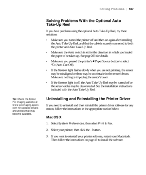 Page 187187
Solving Problems|187
Solving Problems With the Optional Auto 
Take-Up Reel
If you have problems using the optional Auto Take-Up Reel, try these 
solutions:
Make sure you turned the printer off and then on again after installing 
the Auto Take-Up Reel, and that the cable is securely connected to both 
the printer and Auto Take-Up Reel.
Make sure the Auto switch is set for the direction in which you loaded 
the paper to be taken up. See page 203 for details.
Make sure you pressed the printer’s lPaper...